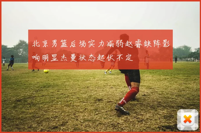 北京男篮后场实力减弱赵睿缺阵影响明显杰曼状态起伏不定