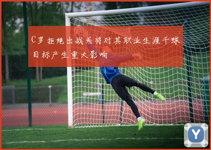 C罗拒绝出战或将对其职业生涯千球目标产生重大影响