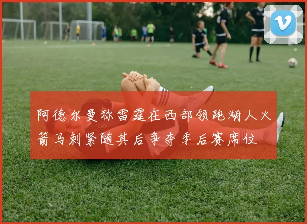 阿德尔曼称雷霆在西部领跑湖人火箭马刺紧随其后争夺季后赛席位