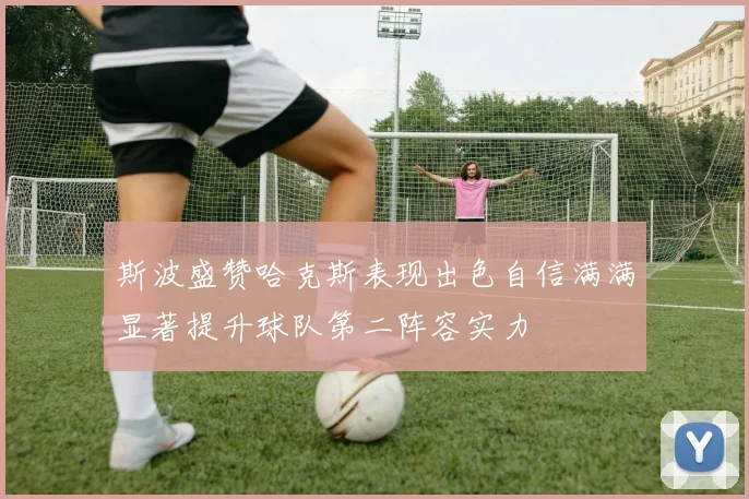 斯波盛赞哈克斯表现出色自信满满显著提升球队第二阵容实力