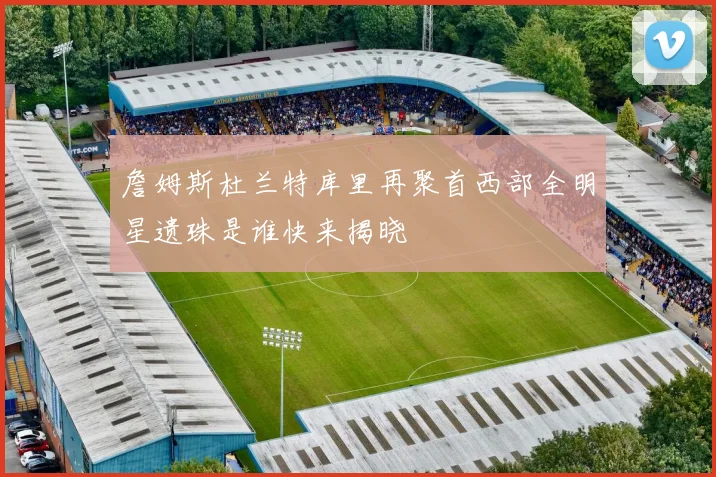 詹姆斯杜兰特库里再聚首西部全明星遗珠是谁快来揭晓