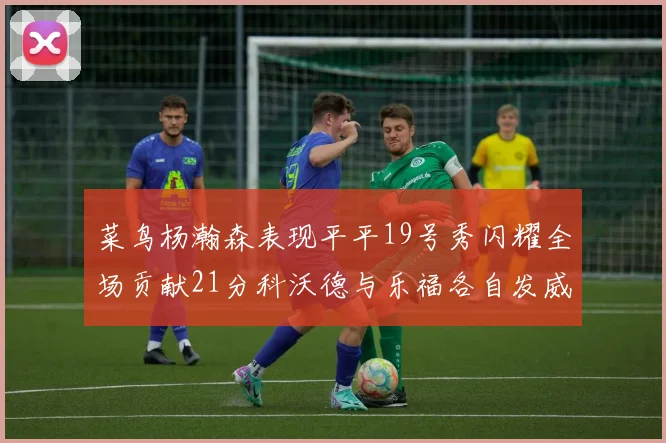 菜鸟杨瀚森表现平平19号秀闪耀全场贡献21分科沃德与乐福各自发威