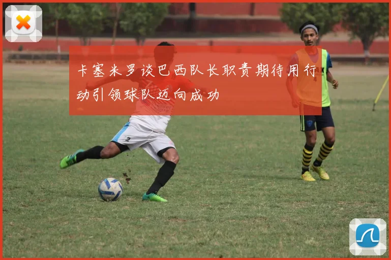 卡塞米罗谈巴西队长职责期待用行动引领球队迈向成功