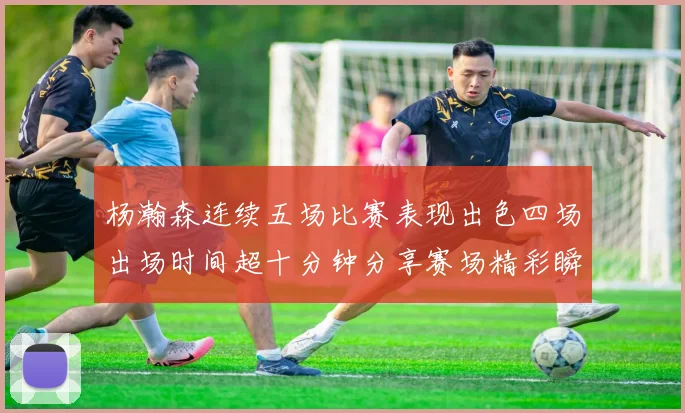 杨瀚森连续五场比赛表现出色四场出场时间超十分钟分享赛场精彩瞬间