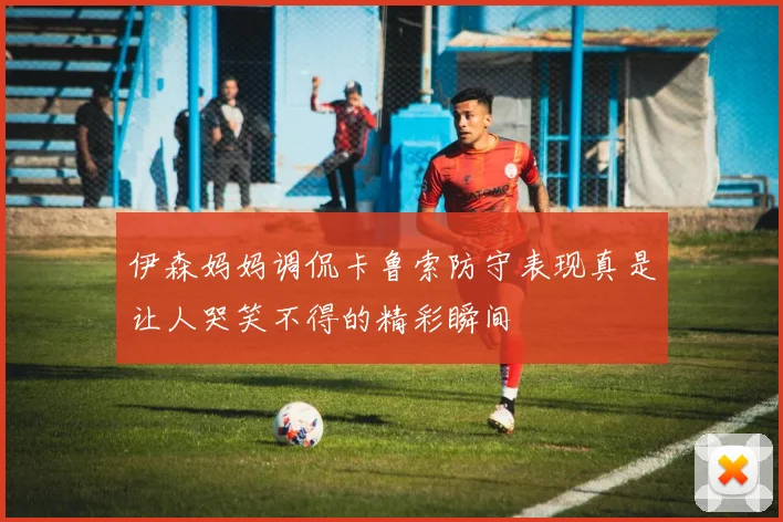 伊森妈妈调侃卡鲁索防守表现真是让人哭笑不得的精彩瞬间