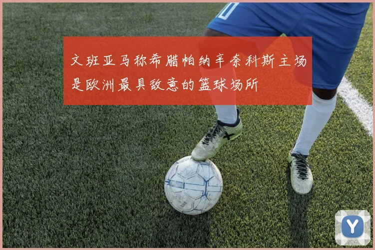 文班亚马称希腊帕纳辛奈科斯主场是欧洲最具敌意的篮球场所