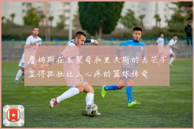 詹姆斯在东契奇和里夫斯的光芒下显得孤独让人心疼的篮球传奇