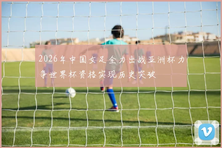 2026年中国女足全力出战亚洲杯力争世界杯资格实现历史突破