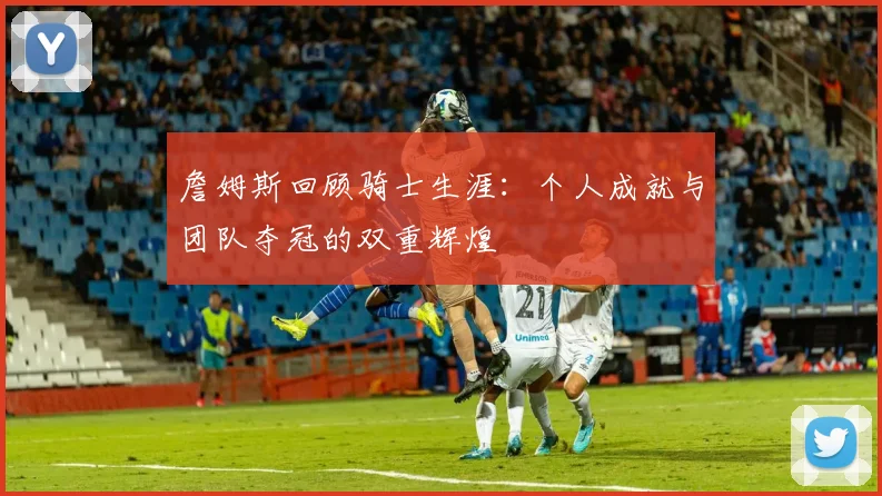詹姆斯回顾骑士生涯：个人成就与团队夺冠的双重辉煌