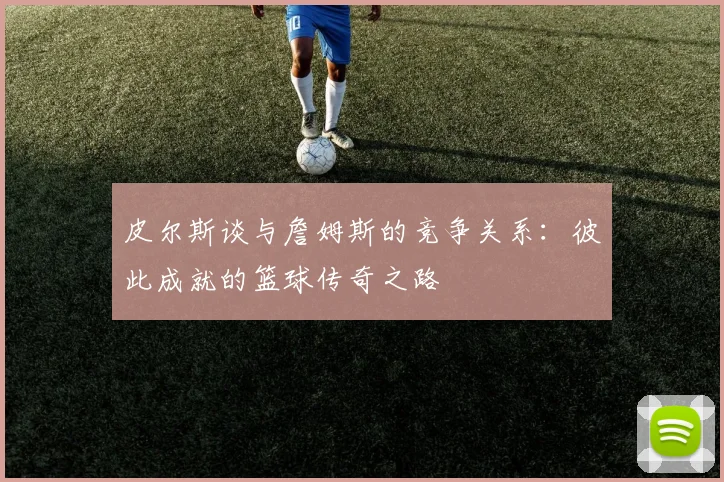 皮尔斯谈与詹姆斯的竞争关系：彼此成就的篮球传奇之路