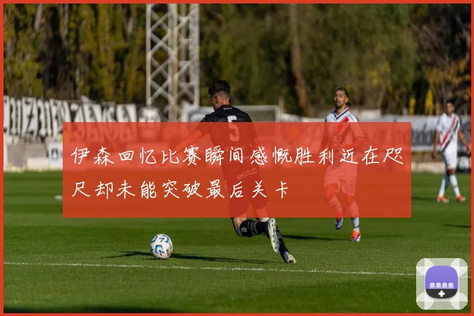 伊森回忆比赛瞬间感慨胜利近在咫尺却未能突破最后关卡