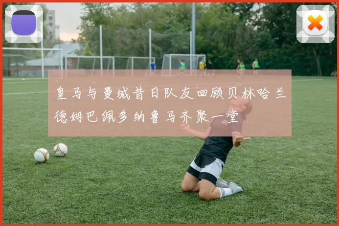 皇马与曼城昔日队友回顾贝林哈兰德姆巴佩多纳鲁马齐聚一堂