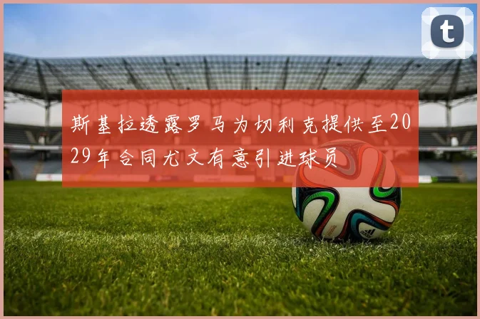 斯基拉透露罗马为切利克提供至2029年合同尤文有意引进球员