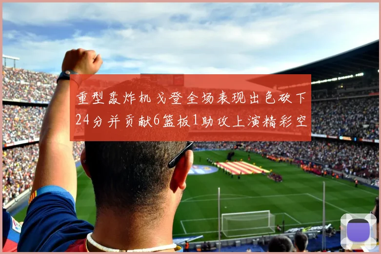 重型轰炸机戈登全场表现出色砍下24分并贡献6篮板1助攻上演精彩空接重扣