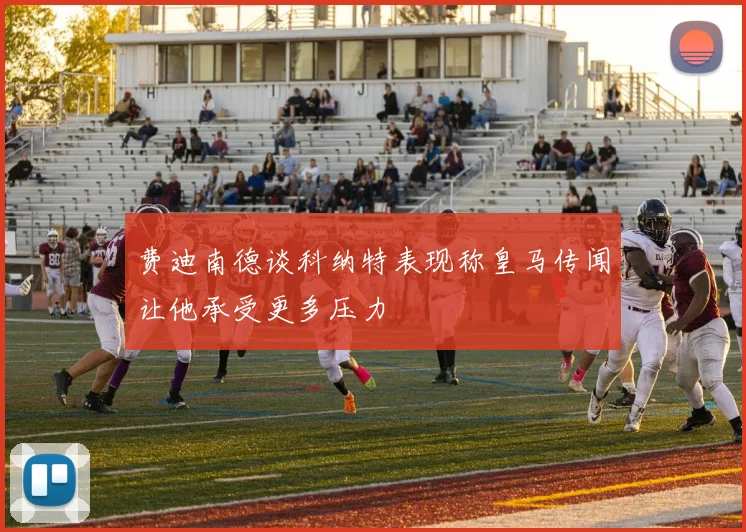 费迪南德谈科纳特表现称皇马传闻让他承受更多压力