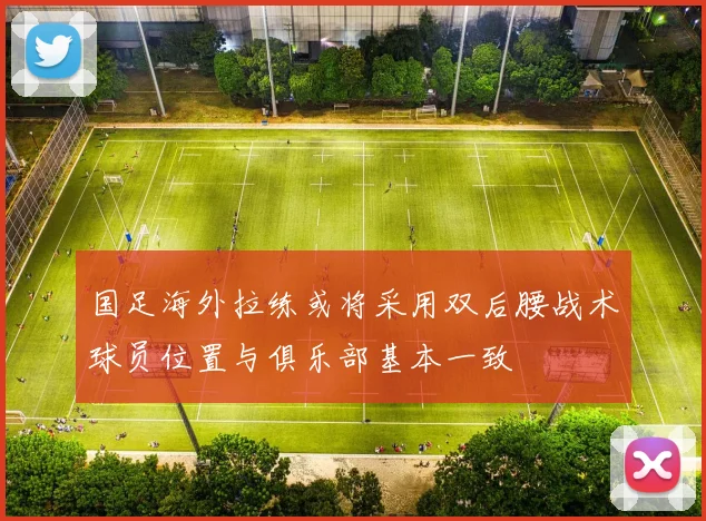 国足海外拉练或将采用双后腰战术球员位置与俱乐部基本一致