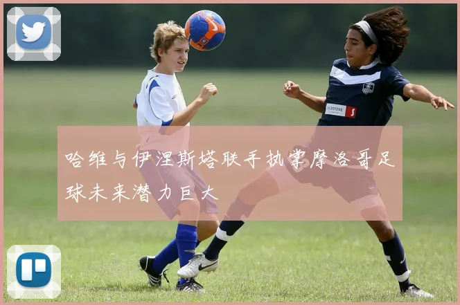 哈维与伊涅斯塔联手执掌摩洛哥足球未来潜力巨大