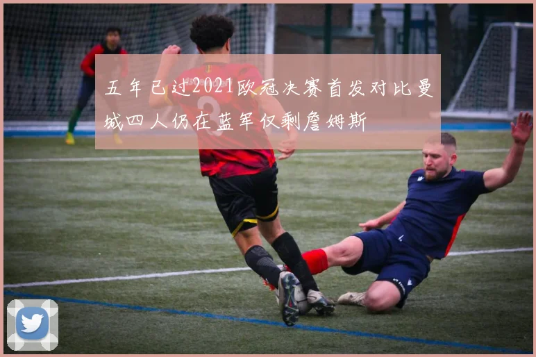 五年已过2021欧冠决赛首发对比曼城四人仍在蓝军仅剩詹姆斯